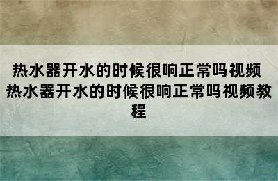 热水器开水的时候很响正常吗视频 热水器开水的时候很响正常吗视频教程